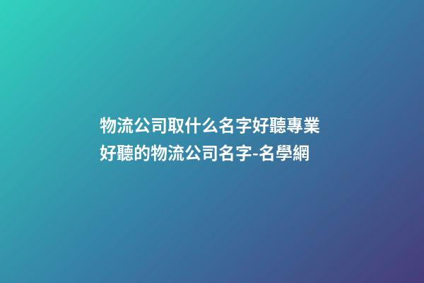物流公司取什么名字好聽專業 好聽的物流公司名字-名學網